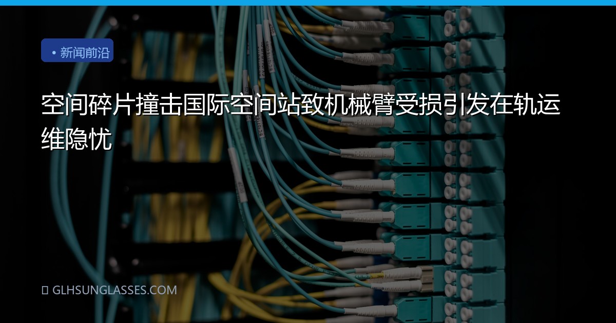 空间碎片撞击国际空间站致机械臂受损引发在轨运维隐忧