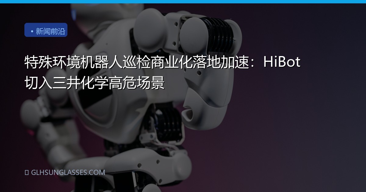 特殊环境机器人巡检商业化落地加速：HiBot切入三井化学高危场景